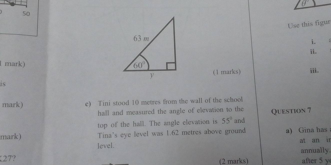 θ°
Use this figur
i.
ii.
l mark) 
(1 marks) ⅲi.
is
mark) c) Tini stood 10 metres from the wall of the school
hall and measured the angle of elevation to the
Question 7
top of the hall. The angle elevation is 55° and
mark) Tina's eye level was 1.62 metres above ground
a) Gina has 
level. at an ir
K27? annually.
(2 marks) after 5 y