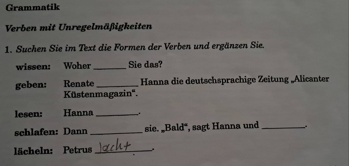 Grammatik 
Verben mit Unregelmäßigkeiten 
1. Suchen Sie im Text die Formen der Verben und ergänzen Sie. 
wissen: Woher _Sie das? 
geben: Renate _Hanna die deutschsprachige Zeitung „Alicanter 
Küstenmagazin“. 
lesen: Hanna_ 
. 
schlafen: Dann _sie. „Bald“, sagt Hanna und_ 
. 
lächeln: Petrus_