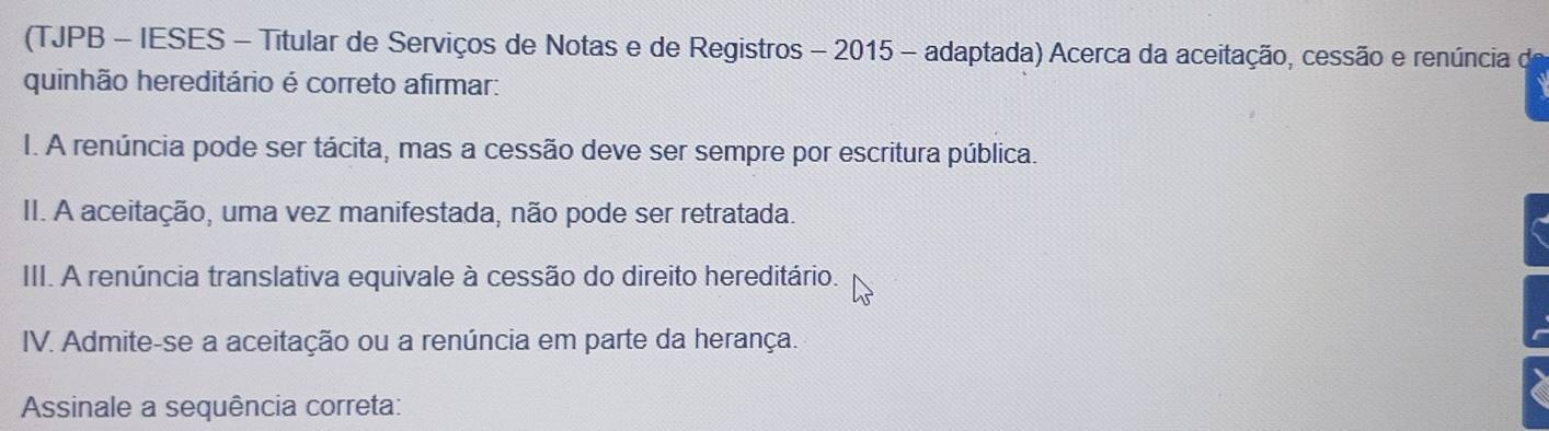 (TJPB - IESES - Titular de Serviços de Notas e de Registros - 2015 - adaptada) Acerca da aceitação, cessão e renúncia de
quinhão hereditário é correto afirmar:
I. A renúncia pode ser tácita, mas a cessão deve ser sempre por escritura pública.
II. A aceitação, uma vez manifestada, não pode ser retratada.
III. A renúncia translativa equivale à cessão do direito hereditário.
IV. Admite-se a aceitação ou a renúncia em parte da herança.
Assinale a sequência correta: