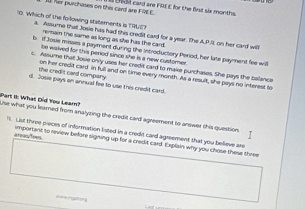 his credit card are FREE for the first six months
All her purchases on this card are FREE.
10. Which of the foilowing statements is TRUE?
a. Assume that Josie has had this credit card for a year. The A.P.R. on her card will
remain the same as long as she has the card.
b. If Josie misses a payment during the introductory Period, her late payment fee will
be waived for this period since she is a new customer.
c. Assume that Josie only uses her credit card to make purchases. She pays the balance
the credit card company
on her credit card in full and on time every month. As a result, she pays no interest to
d. Josie pays an annual fee to use this credit card.
Part II: What Did You Learn?
Use what you learned from analyzing the credit card agreement to answer this question.
11. List three pieces of information listed in a credit card agreement that you believe are
areas/fees.
important to review before signing up for a credit card. Explain why you chose these three
www ngptorg
Last un