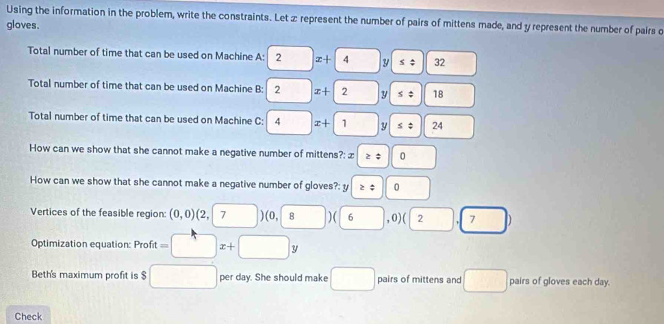 Using the information in the problem, write the constraints. Let x represent the number of pairs of mittens made, and y represent the number of pairs o 
gloves. 
Total number of time that can be used on Machine A: 2 frac □  x+4 y ≤slant beginarrayr △  downarrow endarray 32
Total number of time that can be used on Machine B: 2 x+|2 y ≤ 18
Total number of time that can be used on Machine C: a x+1 □ y | ≤ beginarrayr 4 downarrow endarray 24 
How can we show that she cannot make a negative number of mittens?: x ≥slant 0 
How can we show that she cannot make a negative number of gloves?: y≥slant | 0 
Vertices of the feasible region: (0,0) (2, 7 □ )( 0,8)(6 ,0) (2,7)
Optimization equation: Profit =□ x+□ y
Beth's maximum profit is $ □ per day. She should make □ pairs of mittens and □ pairs of gloves each day. 
Check