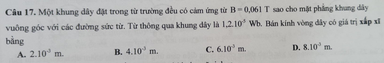 Một khung dây đặt trong từ trường đều có cảm ứng từ B=0,061T sao cho mặt phẳng khung dây
vuông góc với các đường sức từ. Từ thông qua khung dây là 1,2.10^(-5)Wb. Bán kính vòng dây có giá trị xấp xĩ
bằng
A. 2.10^(-3)m.
B. 4.10^(-3)m.
C. 6.10^(-3)m. D. 8.10^(-3)m.