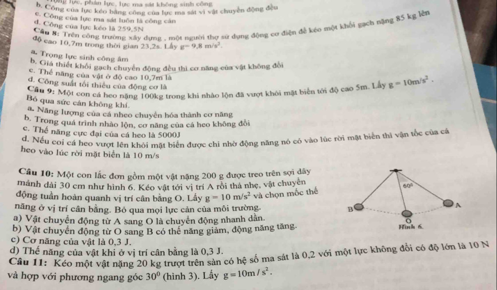 ộng lực, phân lực, lực ma sát không sinh công
b. Công của lực kéo bằng công của lực ma sát vì vật chuyển động đều
c. Công của lực ma sát luôn là công cản
Câu 8: Trên công trường xây dựng , một người thợ sử dụng động cơ điện đề kéo một khổi gạch nặng 85 kg lên
d. Công của lực kéo là 259,5N
độ cao 10,7m trong thời gian 23,2s. Lấy g=9.8m/s^2.
a. Trọng lực sinh công âm
b. Giả thiết khối gạch chuyển động đều thì cơ năng của vật không đổi
c. Thể năng của vật ở độ cao 10,7m là
d. Công suất tối thiều của động cơ là
Câu 9: Một con cá heo nặng 100kg trong khi nhảo lộn đã vượt khỏi mặt biển tới độ cao 5m. Lấy g=10m/s^2.
Bỏ qua sức cản không khí.
a. Năng lượng của cá nheo chuyền hóa thành cơ năng
b. Trong quá trình nhào lộn, cơ năng của cá heo không đổi
c. Thế năng cực đại của cá heo là 5000J
d. Nếu cơi cá heo vượt lên khỏi mặt biển được chi nhờ động năng nó cỏ vào lúc rời mặt biển thì vận tốc của cá
heo vào lúc rời mặt biển là 10 m/s
Cầu 10: Một con lắc đơn gồm một vật nặng 200 g được treo trên sợi dây
mảnh dài 30 cm như hình 6. Kéo vật tới vị trí A rồi thả nhẹ, vật chuyền 60°
động tuần hoàn quanh vị trí cân bằng O. Lấy g=10m/s^2 và chọn mốc thế
năng ở vị trí cân bằng. Bỏ qua mọi lực cản của môi trường. B
A
a) Vật chuyển động từ A sang O là chuyển động nhanh dần. o
b) Vật chuyển động từ O sang B có thể năng giảm, động năng tăng. Hình 6.
c) Cơ năng của vật là 0,3 J.
d) Thế năng của vật khi ở vị trí cân bằng là 0,3 J.
Câu 11: Kéo một vật nặng 20 kg trượt trên sản có hệ số ma sát là 0,2 với một lực không đổi có độ lớn là 10 N
và hợp với phương ngang góc 30° (hình 3). Lấy g=10m/s^2.