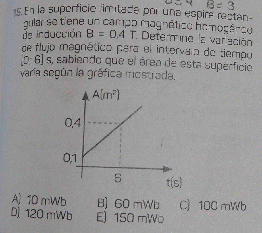 En la superficie limitada por una espira rectan-
gular se tiene un campo magnético homogéneo
de inducción B=0,4T. * Determine la variación
de flujo magnético para el intervalo de tiempo
[0;6] s, sabiendo que el área de esta superficie
varía según la gráfica mostrada.
A) 10 mWb B) 60 mWb C 100 mWb
D) 120 mWb E) 150 mWb