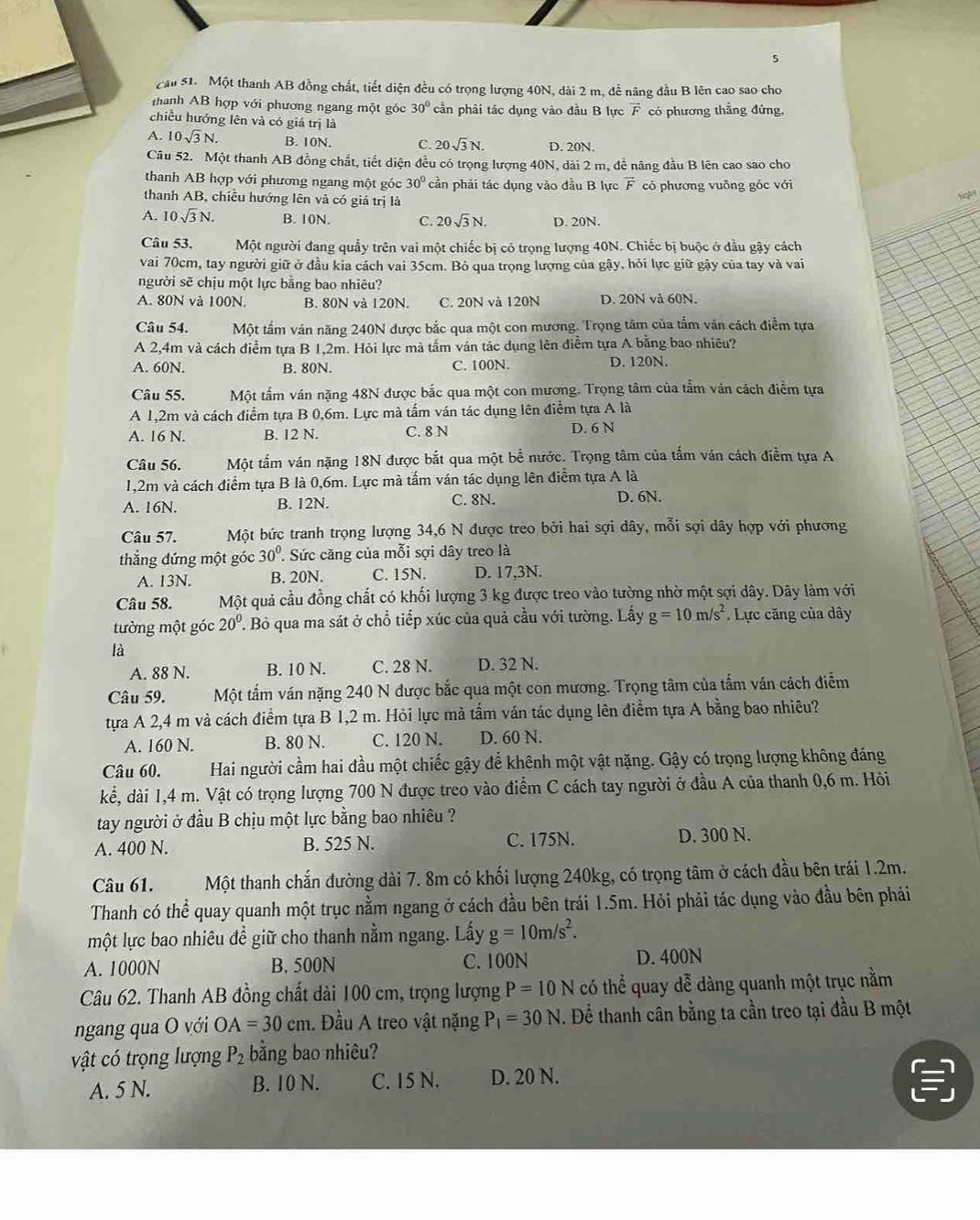 cầu 51. Một thanh AB đồng chất, tiết diện đều có trọng lượng 40N, dài 2 m, để năng đầu B lên cao sao cho
hanh AB hợp với phương ngang một góc 30° cần phải tác dụng vào đầu B lực  có phương thẳng đứng,
chiều hướng lên và có giá trị là
A. 10sqrt(3)N. B. 10N. C. 20sqrt(3)N. D. 20N.
Câu 52. Một thanh AB đồng chất, tiết diện đều có trọng lượng 40N, dài 2 m, để nâng đầu B lên cao sao cho
thanh AB hợp với phương ngang một góc 30° cần phải tác dụng vào đầu B lực vector F có phương vuông góc với
thanh AB, chiều hướng lên và có giá trị là
Ng
A. 10sqrt(3)N. B. 10N. C. 20sqrt(3)N. D. 20N.
Câu 53. Một người đang quảy trên vai một chiếc bị có trọng lượng 40N. Chiếc bị buộc ở dầu gậy cách
vai 70cm, tay người giữ ở đầu kia cách vai 35cm. Bỏ qua trọng lượng của gậy, hỏi lực giữ gậy của tay và vai
người sẽ chịu một lực bằng bao nhiêu?
A. 80N và 100N. B. 80N và 120N. C. 20N và 120N D. 20N và 60N.
Câu 54. Một tấm ván năng 240N được bắc qua một con mương. Trọng tâm của tấm văn cách điểm tựa
A 2,4m và cách điểm tựa B 1,2m. Hỏi lực mà tấm ván tác dụng lên điễm tựa A bằng bao nhiêu?
A. 60N. B. 80N. C. 100N. D. 120N.
Câu 55. Một tấm ván nặng 48N được bắc qua một con mương. Trọng tâm của tấm ván cách điểm tựa
A 1,2m và cách điểm tựa B 0,6m. Lực mà tấm ván tác dụng lên điểm tựa A là
A. 16 N. B. 12 N. C. 8 N D. 6 N
Câu 56. Một tấm ván nặng 18N được bắt qua một bề nước. Trọng tâm của tấm ván cách điểm tựa A
1,2m và cách điểm tựa B là 0,6m. Lực mà tấm ván tác dụng lên điễm tựa A là
A. 16N. B. 12N. C. 8N. D. 6N.
Câu 57. Một bức tranh trọng lượng 34,6 N được treo bởi hai sợi dây, mỗi sợi dây hợp với phương
thẳắng đứng một góc 30°. Sức căng của mỗi sợi dây treo là
A. 13N. B. 20N. C. 15N. D. 17,3N.
Câu 58. Một quả cầu đồng chất có khối lượng 3 kg được treo vào tường nhờ một sợi dây. Dây làm với
tường một góc 20°. Bỏ qua ma sát ở chổ tiếp xúc của quả cầu với tường. Lấy g=10m/s^2. Lực căng của dây
là
A. 88 N. B. 10 N. C. 28 N. D. 32 N.
Câu 59. Một tấm ván nặng 240 N được bắc qua một con mương. Trọng tâm của tấm ván cách điểm
tựa A 2,4 m và cách điểm tựa B 1,2 m. Hỏi lực mà tầm ván tác dụng lên điểm tựa A bằng bao nhiêu?
A. 160 N. B. 80 N. C. 120 N. D. 60 N.
Câu 60. Hai người cầm hai đầu một chiếc gậy để khênh một vật nặng. Gậy có trọng lượng không đáng
kể, dài 1,4 m. Vật có trọng lượng 700 N được treo vào điểm C cách tay người ở đầu A của thanh 0,6 m. Hỏi
tay người ở đầu B chịu một lực bằng bao nhiêu ?
A. 400 N. B. 525 N. C. 175N. D. 300 N.
Câu 61. Một thanh chắn đường dài 7. 8m có khối lượng 240kg, có trọng tâm ở cách đầu bên trái 1.2m.
Thanh có thể quay quanh một trục nằm ngang ở cách đầu bên trái 1.5m. Hỏi phải tác dụng vào đầu bên pháải
một lực bao nhiêu đề giữ cho thanh nằm ngang. Lấy g=10m/s^2.
A. 1000N B. 500N C. 100N D. 400N
Câu 62. Thanh AB đồng chất dài 100 cm, trọng lượng P=10N có thể quay dễ dàng quanh một trục nằm
ngang qua O với OA=30cm. Đầu A treo vật nặng P_1=30N. Dể thanh cân bằng ta cần treo tại đầu B một
vật có trọng lượng P_2 bằng bao nhiêu?
A. 5 N. B. 10 N. C. 15 N. D. 20 N.