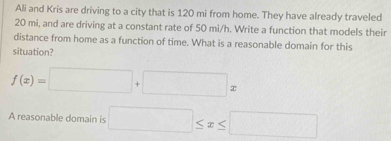 Ali and Kris are driving to a city that is 120 mi from home. They have already traveled
20 mi, and are driving at a constant rate of 50 mi/h. Write a function that models their 
distance from home as a function of time. What is a reasonable domain for this 
situation?
f(x)=□ +□ x
A reasonable domain is □ ≤ x≤ □