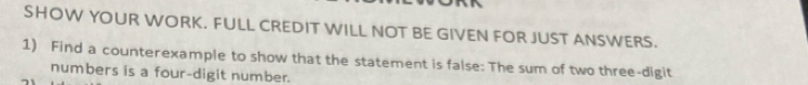 SHOW YOUR WORK. FULL CREDIT WILL NOT BE GIVEN FOR JUST ANSWERS. 
1) Find a counterexample to show that the statement is false: The sum of two three-digit 
numbers is a four-digit number.