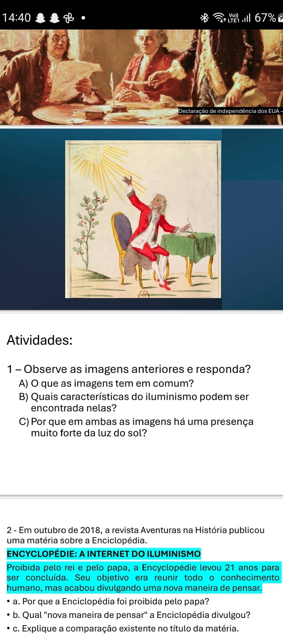 14:40
7%
Declaração de independência dos EUA - 
Atividades: 
1 - Observe as imagens anteriores e responda? 
A) O que as imagens tem em comum? 
B) Quais características do iluminismo podem ser 
encontrada nelas? 
C) Por que em ambas as imagens há uma presença 
muito forte da luz do sol? 
2 - Em outubro de 2018, a revista Aventuras na História publicou 
uma matéria sobre a Enciclopédia. 
ENCYCLOPÉDIE: A INTERNET DO ILUMINISMO 
Proibida pelo rei e pelo papa, a Encyclopédie levou 21 anos para 
ser concluída. Seu objetivo era reunir todo o conhecimento 
humano, mas acabou divulgando uma nova maneira de pensar 
a. Por que a Enciclopédia foi proibida pelo papa? 
b. Qual "nova maneira de pensar" a Enciclopédia divulgou? 
c. Explique a comparação existente no título da matéria.