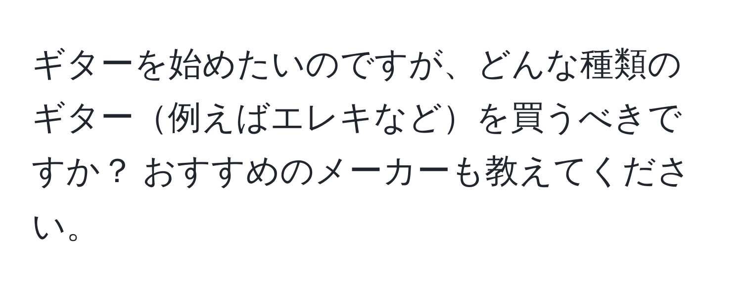 ギターを始めたいのですが、どんな種類のギター例えばエレキなどを買うべきですか？ おすすめのメーカーも教えてください。