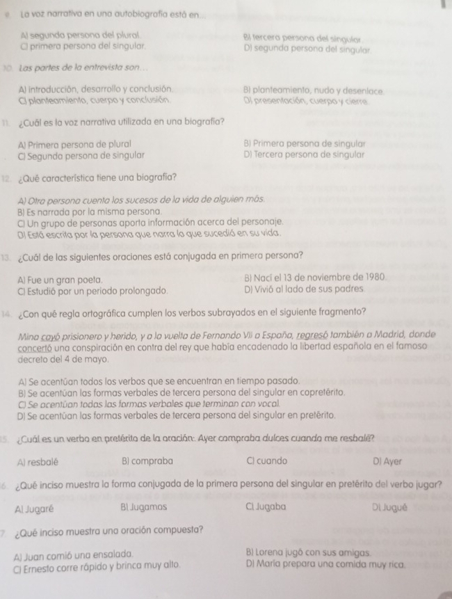 La voz narrativa en una autobiografía está en.
Al segunda persona del plural BI tercera persona del singular
Cl primera persona del singular. D) segunda persona del singular.
)0. Las partes de la entrevista son…
A) introducción, desarrollo y conclusión B) planteamiento, nudo y desenlace.
Cl planteamiento, cuerpo y conclusión. Dl presentación, cuerpo y cierre
¿Cuál es la voz narrativa utilizada en una biografía?
A) Primera persona de plural B) Primera persona de singular
C) Segunda persona de singular D) Tercera persona de singular
12.¿Qué característica tiene una biografía?
A) Otra persona cuenta los sucesos de la vida de alquien más.
B) Es narrada por la misma persona.
C) Un grupo de personas aporta información acerca del personaje.
DJ Está escrita por la persona que narra lo que sucedió en su vida.
13  ¿Cuál de las siguientes oraciones está conjugada en primera persona?
A) Fue un gran poeta. B) Nací el 13 de noviembre de 1980.
C) Estudió por un periodo prolongado. D) Vivió al lado de sus padres
4 Con qué regla ortográfica cumplen los verbos subrayados en el siguiente fragmento?
Mina cayó prisionero y herido, y a la vuelta de Fernando VII a España, regresó también a Madrid, donde
concertó una conspiración en contra del rey que había encadenado la libertad española en el famoso
decreto del 4 de mayo.
A) Se acentúan todos los verbos que se encuentran en tiempo pasado.
B) Se acentúan las formas verbales de tercera persona del singular en copretérito.
C) Se acentúan todas las formas verbales que terminan con vocal.
D) Se acentúan las formas verbales de tercera persona del singular en pretérito.
s   Cuál es un verbo en pretérito de la oración. Ayer compraba dulces cuando me resbalé?
A) resbalé B) compraba C) cuando D) Ayer
¿Qué inciso muestra la forma conjugada de la primera persona del singular en pretérito del verbo jugar?
Al Jugaré Bl Jugamos Cl Jugaba Di Juguê
¿Que inciso muestra una oración compuesta?
A) Juan comió una ensalada. B) Lorena jugô con sus amigas.
C) Ernesto corre rápido y brinca muy alto. D) María prepara una comida muy rica.