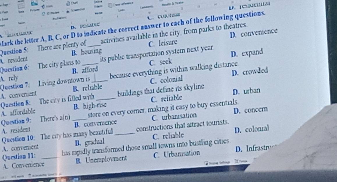 D. [C]C3]

S 
D. [□0]C C colon
Mark the letter A, B, C, or D to indicate the correct answer to each of the following questions.
C ánonusvic
D. convenience
Question 5: There are plenty of activities available in the city from parks to theatres.
A. resident B. housing C. leisure
C. seek D. expand
Question 6: The city plans to its public transportation system next year .
A. rely B. afford
D. crowded
Questlon 7: Living downtown is because everything is within walking distance.
A. convenient B. rehiable C. colonial
Question 8: The city is filled with buildings that define its skyline
D. urban
A. affordable B. high-rise C. reliable
D. concern
Question 9: There's a(n) _store on every corner, making it easy to buy essentials
A. resident B. convenience C urbanisation
Question 10: The city has many beautiful _constructions that aftract tourists.
A. convenient B. gradual C. reliable D. colonial
Question 11: _has rapidly transformed those small towns into bustling cities
A. Convenience B. Unemplovment C Urbanisation D. Infrastr
Fe