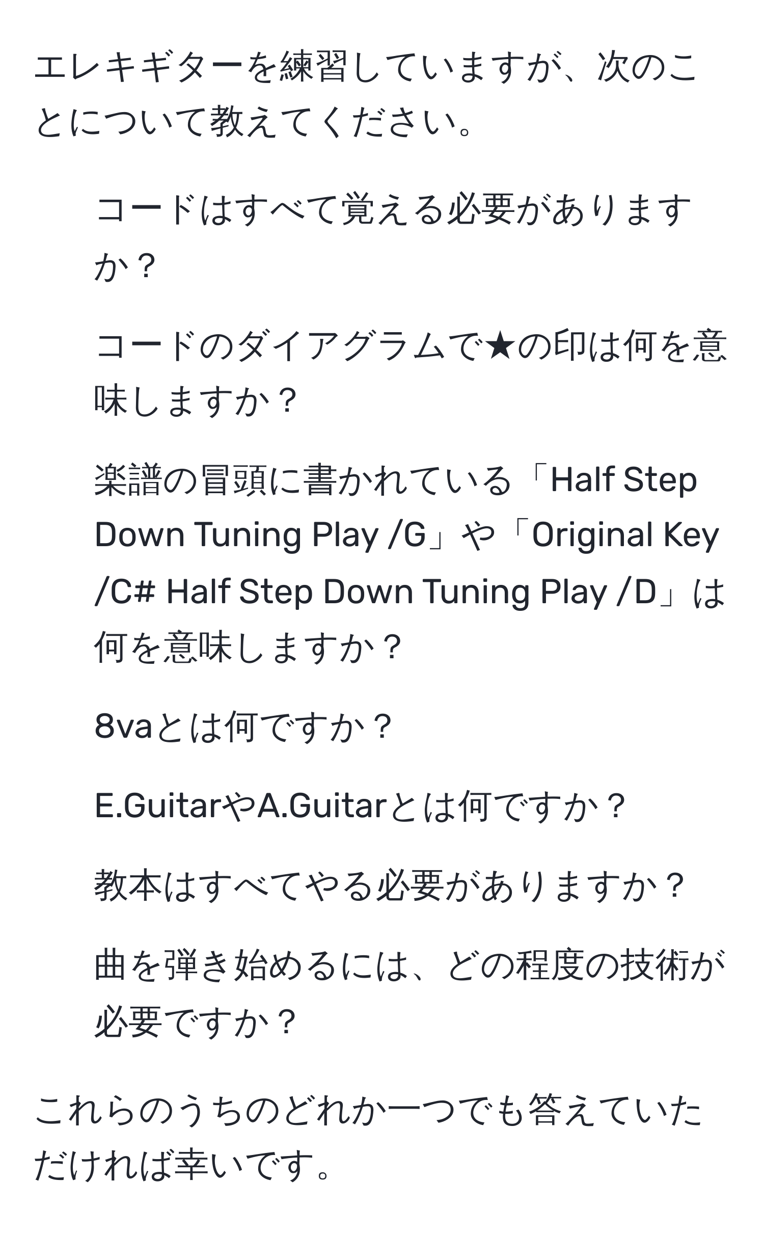 エレキギターを練習していますが、次のことについて教えてください。
1. コードはすべて覚える必要がありますか？
2. コードのダイアグラムで★の印は何を意味しますか？
3. 楽譜の冒頭に書かれている「Half Step Down Tuning Play /G」や「Original Key /C# Half Step Down Tuning Play /D」は何を意味しますか？
4. 8vaとは何ですか？
5. E.GuitarやA.Guitarとは何ですか？
6. 教本はすべてやる必要がありますか？
7. 曲を弾き始めるには、どの程度の技術が必要ですか？

これらのうちのどれか一つでも答えていただければ幸いです。