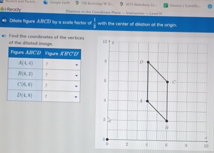 Shident and Parent. Google Earth 150 Burkridge W Dr.. 3013 Waterbury Ln... Deumas | Scientilic
@ i-Ready  Dilations in the Coordinate Plane — Instruction — Level
Dilate figure A BCD by a scale factor of  1/2  with the center of dilation at the origin.
Find the coordinates of the vertices
of the dilated image.