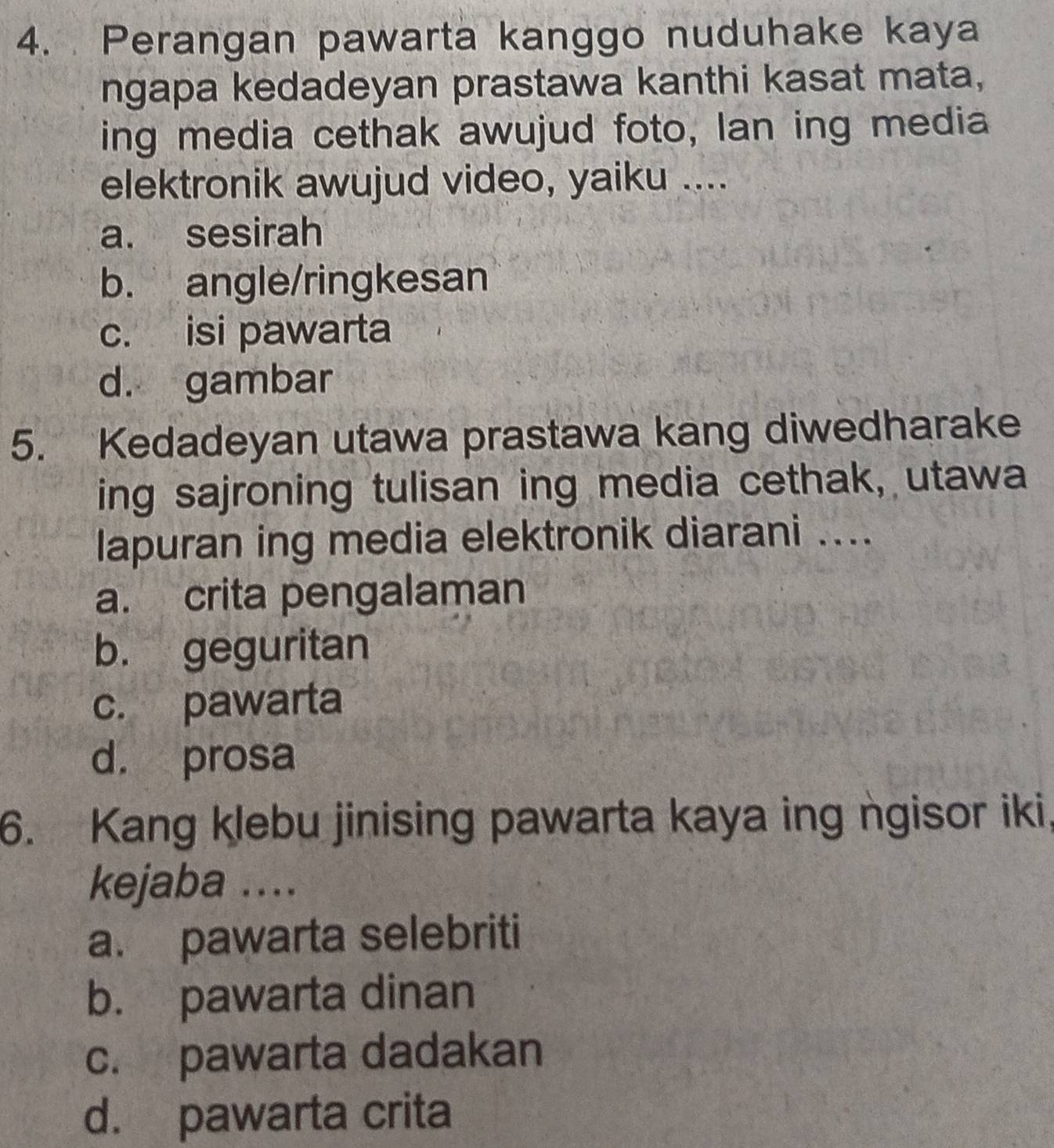 Perangan pawarta kanggo nuduhake kaya
ngapa kedadeyan prastawa kanthi kasat mata,
ing media cethak awujud foto, lan ing media
elektronik awujud video, yaiku ....
a. sesirah
b. angle/ringkesan
c. isi pawarta
d. gambar
5. Kedadeyan utawa prastawa kang diwedharake
ing sajroning tulisan ing media cethak, utawa
lapuran ing media elektronik diarani ....
a. crita pengalaman
b. geguritan
c. pawarta
d. prosa
6. Kang klebu jinising pawarta kaya ing ngisor iki,
kejaba ....
a. pawarta selebriti
b. pawarta dinan
c. pawarta dadakan
d. pawarta crita