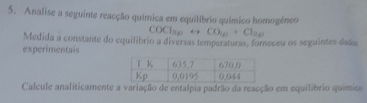 Analise a seguinte reacção química em equilíbrio químico homogéneo 
COCh∞ CO_10+Cl_20
Medida a constante do equilibrio a diversas temperaturas, forneceu os seguintes dado 
experimentais 
Calcule analíticamente a variação de entalpia padrão da reacção em equilíbrio químics