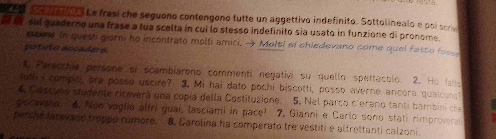 2o a o Le frasi che seguono contengono tutte un aggettivo indefinito. Sottolinealo e poi scrivi 
sul quaderno una frase a tua scelta in cui lo stesso indefinito sia usato in funzione di pronome. 
tscme in questi giorni ho incontrato molti amici. → Molti si chiedevano come quel fatto fosse 
potuto accadere. 
1. Parecchia persone si scambiarono commenti negativi su quello spettacolo. 2. Ho fatto 
futti I compiti, ora posso uscire? 3. Mi hai dato pochi biscotti, posso averne ancora qualcuno? 
4. Cascuno studente ricevera una copía della Costituzione. 5. Nel parco c'erano tanti bambini che 
giocavario. 6. Non voglio altri guaí, lasciamí in pace! 7. Gianni e Carlo sono stati rimproverati 
perché lacevano troppo rumore. 8. Carolina ha comperato tre vestiti e altrettanti calzoni.