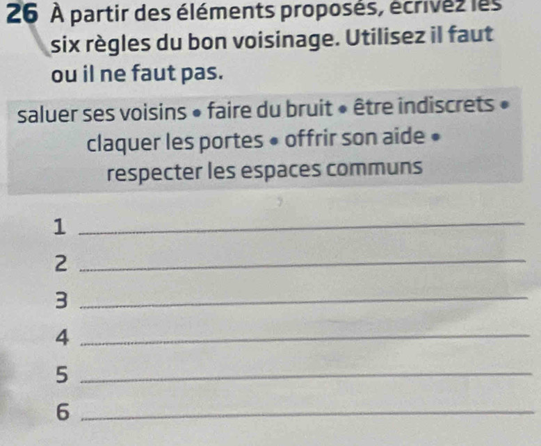 26 À partir des éléments proposés, écrivés les 
six règles du bon voisinage. Utilisez il faut 
ou il ne faut pas. 
saluer ses voisins • faire du bruit « être indiscrets » 
claquer les portes • offrir son aide • 
respecter les espaces communs 
_1 
_2 
_3 
_4 
_5 
_6