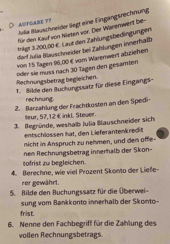 Julia Blauschneider liegt eine Eingangsrechnung 
AUFGABE 77 
für den Kauf von Nieten vor. Der Warenwert be- 
trägt 3.200,00 €. Laut den Zahlungsbedingungen 
darf Julia Blauschneider bei Zahlungen innerhalb 
von 15 Tagen 96,00 € vom Warenwert abziehen 
oder sie muss nach 30 Tagen den gesamten 
Rechnungsbetrag begleichen. 
1. Bilde den Buchungssatz für diese Eingangs- 
rechnung. 
2. Barzahlung der Frachtkosten an den Spedi- 
teur, 57, 12 € inkl. Steuer. 
3. Begründe, weshalb Julia Blauschneider sich 
entschlossen hat, den Lieferantenkredit 
nicht in Anspruch zu nehmen, und den offe- 
nen Rechnungsbetrag innerhalb der Skon- 
tofrist zu begleichen. 
4. Berechne, wie viel Prozent Skonto der Liefe- 
rer gewährt. 
5. Bilde den Buchungssatz für die Überwei- 
sung vom Bankkonto innerhalb der Skonto- 
frist. 
6. Nenne den Fachbegriff für die Zahlung des 
vollen Rechnungsbetrags.