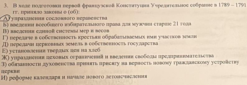 В ходе πодготовки первой французской Κонституции уηредительное собрание в 1789-1791
гг. лриняло законы о (об):
Аупразлнении сословного неравенства
Б) введении всеобшего избирательного права для мужчин старше 21 года
В) введении единой системы мер и весов
Γ) перелаче в собственность крестьян обрабатываемых ими участков земли
Д) перелачи церковньх земель в собственность государства
Ε) установлении твердьх цен на хлеб
Κ) упразднении цеховых ограничений и ввелении свободы предпринимательства
3) обязанности духовенства πринять лрисягу на верность новому гражланскому устройству
церкви
И) реформе каленлдеарίяαиеначале нового летоисчисления