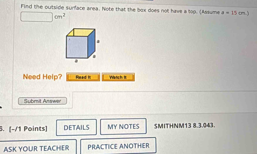 Find the outside surface area. Note that the box does not have a top. (Assume a=15cm.)
□ cm^2
Need Help? Read It Watch It 
Submit Answer 
6. [-/1 Points] DETAILS MY NOTES SMITHNM13 8.3.043. 
ASK YOUR TEACHER PRACTICE ANOTHER