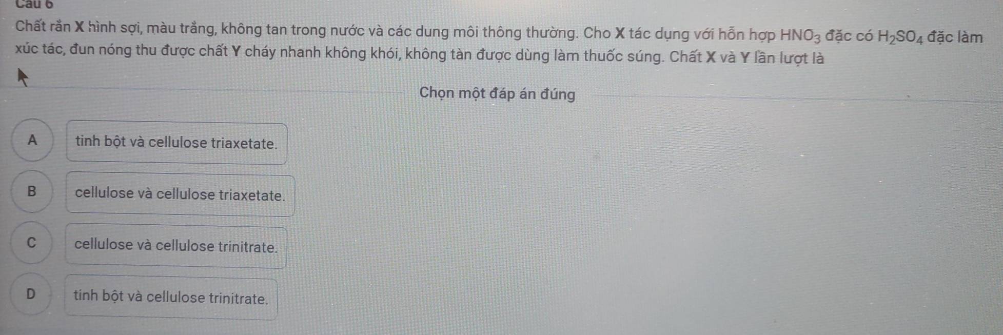 Chất rằn X hình sợi, màu trắng, không tan trong nước và các dung môi thông thường. Cho X tác dụng với hỗn hợp HNO_3 đặc có H_2SO_4 đặc làm
xúc tác, đun nóng thu được chất Y cháy nhanh không khói, không tàn được dùng làm thuốc súng. Chất X và Y lần lượt là
Chọn một đáp án đúng
A tinh bột và cellulose triaxetate.
B cellulose và cellulose triaxetate.
C cellulose và cellulose trinitrate.
D tinh bột và cellulose trinitrate.