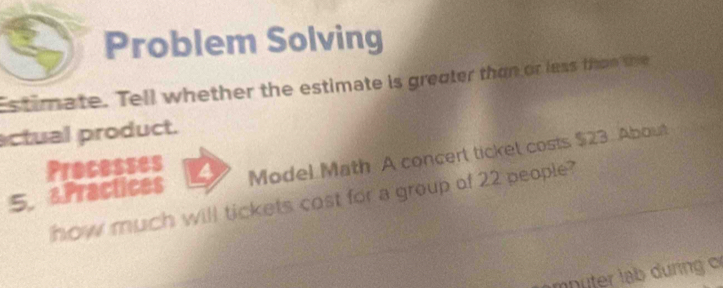 Problem Solving 
stimate. Tell whether the estimate is greater than or less than the 
actual product. 
5. Practices a Model Math A concert ticket costs $23. About 
Processes 
how much will tickets cost for a group of 22 people?