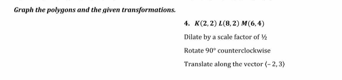 Graph the polygons and the given transformations. 
4. K(2,2)L(8,2)M(6,4)
Dilate by a scale factor of ½
Rotate 90° counterclockwise 
Translate along the vector langle -2,3rangle