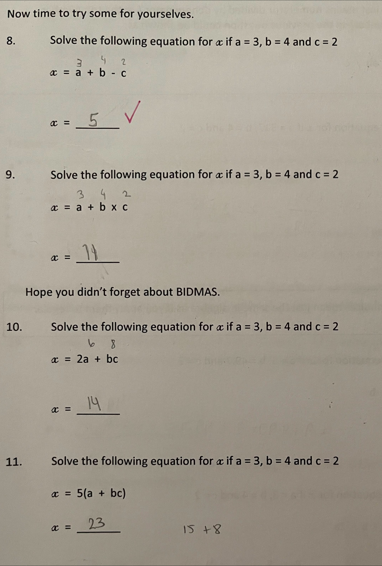 Now time to try some for yourselves. 
8. Solve the following equation for x if a=3, b=4 and c=2
2
x=a+b-c
x= _ 
9. Solve the following equation for x if a=3, b=4 and c=2
x=a+b* c
_ x=
Hope you didn't forget about BIDMAS. 
10. Solve the following equation for x if a=3, b=4 and c=2
x=2a+bc
_ x=
11. Solve the following equation for x if a=3, b=4 and c=2
x=5(a+bc)
x= _