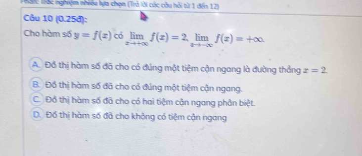 Phải: Trắc nghiệm nhiều lựa chọn (Trà lời các câu hỏi từ 1 đến 12)
Câu 10 (0.25đ):
Cho hàm số y=f(x) có limlimits _xto +∈fty f(x)=2, limlimits _xto -∈fty f(x)=+∈fty
A. Đồ thị hàm số đã cho có đúng một tiệm cận ngang là đường thẳng x=2.
B. Đổ thị hàm số đã cho có đúng một tiệm cận ngang.
C. Đồ thị hàm số đã cho có hai tiệm cận ngang phân biệt.
D. Đồ thị hàm số đã cho không có tiệm cận ngang