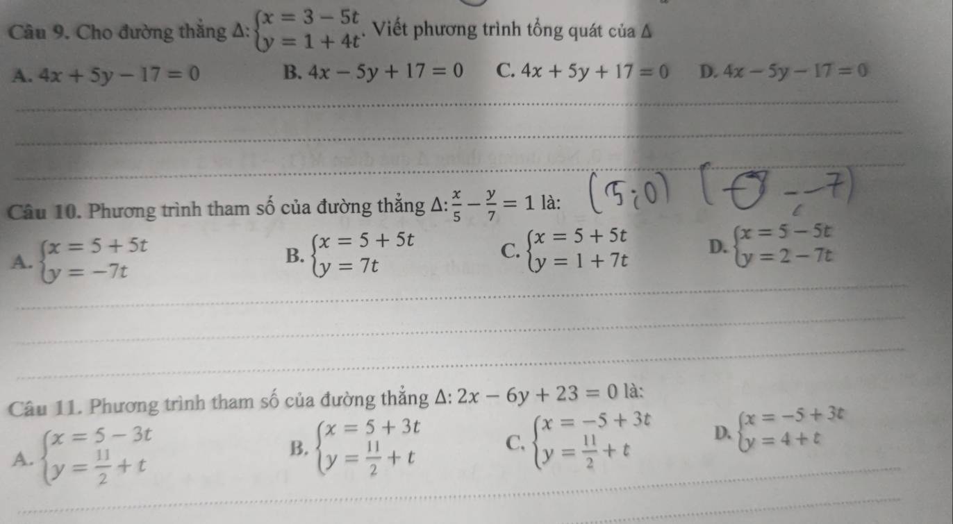 Cho đường thắng Δ: beginarrayl x=3-5t y=1+4tendarray.. Viết phương trình tổng quát của Δ
A. 4x+5y-17=0 B. 4x-5y+17=0 C. 4x+5y+17=0 D. 4x-5y-17=0
_
_
_
_
_
_
_
Câu 10. Phương trình tham số của đường thắng △ : x/5 - y/7 =1 là:
A. beginarrayl x=5+5t y=-7tendarray. B. beginarrayl x=5+5t y=7tendarray. C. beginarrayl x=5+5t y=1+7tendarray. D. beginarrayl x=5-5t y=2-7tendarray.
_
_
_
_
_
_
_
_
_
_
Câu 11. Phương trình tham số của đường thắng △ :2x-6y+23=0 là:
A. beginarrayl x=5-3t y= 11/2 +tendarray. beginarrayl x=5+3t y= 11/2 +tendarray. beginarrayl x=-5+3t y= 11/2 +tendarray. D. beginarrayl x=-5+3t y=4+tendarray. _
B.
C,
_
_
_
_