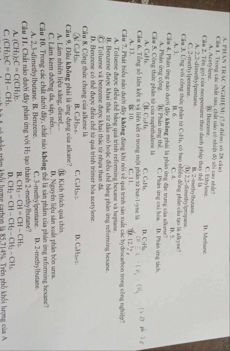 PHẢN TRÁC NGHIỆM: (7,0 điểm; có 28 câu)
Câu 1. Trong các chất sau, chất nào có nhiệt độ sôi cao nhất?
A. Acetylene. B Benzene. C. Ethylene. D. Methane.
Câu 2. Tên gọi của neopentane theo danh pháp thay thế là
A. 2,2-dimethylpentane. B. 2-methylbutane.
C. 2-methylpentane. D 2,2-dimethylpropane.
Câu 3. Ứng với công thức phân tử C_5H_8 3, có bao nhiêu đồng phân cấu tạo là alkyne?
A. 3. B. 6. C. 4. D. 5.
Câu 4. Phản ứng nào dưới đây không phải là phản ứng đặc trưng của alkene?
A. Phản ứng cộng. B Phản ứng thế. C. Phản ứng oxi hóa. D. Phản ứng tách.
Câu 5. Công thức phân tử của naphthalene là
A. C₈H₈. B. C10H8. C. C_6H_8. D. C7H₈.
Câu 6. Tổng số liên kết π và liên kết σ trong một phân tử but-1-yne là
A. 13. B. 10. C. 11.
0.
Câu 7. Phát biểu nào dưới đây không đúng khi nói về quá trình sản xuất các hydrocarbon trong công nghiệp?
A. Toluene được điều chế bằng quá trình reforming hexane và heptane.
B. Benzene được khai thác từ dầu mỏ hoặc điều chế bằng phản ứng reforming hexane.
C. Toluene và benzene được khai thác từ nhựa than đá.
D. Benzene có thể được điều chế từ quá trình trimer hóa acetylene.
Câu 8. Công thức chung của alkene là
A. C_nH_2n. B. C_nH_2n-6. C. C_nH_2n-2. D. C_nH_2n+2.
Câu 9. Đâu không phải là ứng dụng của alkane?
A. Làm nhiên liệu xăng, diesel,... B. Kích thích quả chín.
C. Làm kem dưỡng da, sáp, nền,... D. Nguyên liệu sản xuất phân bón urea.
Câu 10. Trong các chất dưới đây, chất nào không thể là sản phầm của phản ứng reforming hexane?
A. 2,3-dimethylbutane. B. Benzene. C. 3-methylpentane. D. 2-methylbutane.
Câu 11. Chất nào dưới đây phản ứng với H_2 tạo thành 2-methylbutane?
A. (CH_3)_2C=C(CH_3)_2.
B. CH_3-CH=CH-CH_3.
C. (CH_3)_2C=CH-CH_3.
D. CH_2=CH-CH_2-CH_2-CH_3.
tần trăm khối lượng carbon là 85,714%. Trên phổ khối lượng của A