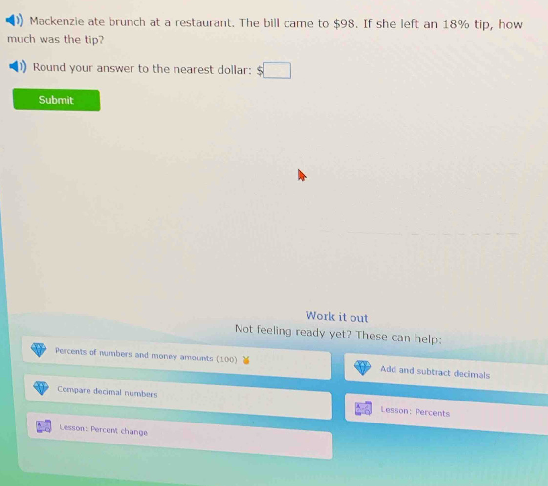 Mackenzie ate brunch at a restaurant. The bill came to $98. If she left an 18% tip, how 
much was the tip? 
Round your answer to the nearest dollar: $□
Submit 
Work it out 
Not feeling ready yet? These can help: 
Percents of numbers and money amounts (100) Add and subtract decimals 
Compare decimal numbers Lesson: Percents 
Lesson: Percent change