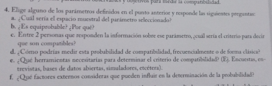 es y objetivos para medir la compatibilidad. 
4. Elige alguno de los parámetros definidos en el punto anterior y responde las siguientes preguntas: 
a. ¿Cuál sería el espacio muestral del parámetro seleccionado? 
b. ¿Es equiprobable? ¿Por qué? 
c. Entre 2 personas que responden la información sobre ese parámetro, ¿cuál sería el criterio para decir 
que son compatibles? 
d. ¿Cómo podrías medir esta probabilidad de compatibilidad, frecuencialmente o de forma clásica? 
e. ¿Qué herramientas necesitarías para determinar el criterio de compatibilidad? (Ej. Encuestas, en- 
trevistas, bases de datos abiertas, simuladores, etcétera). 
f. ¿Qué factores externos consideras que pueden influir en la determinación de la probabilidad?