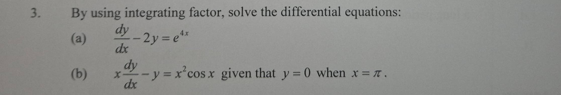 By using integrating factor, solve the differential equations: 
(a)  dy/dx -2y=e^(4x)
(b) x dy/dx -y=x^2cos x given that y=0 when x=π.