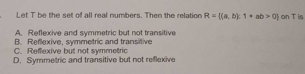 Let T be the set of all real numbers. Then the relation R= (a,b):1+ab>0 on T is
A. Reflexive and symmetric but not transitive
B. Reflexive, symmetric and transitive
C. Reflexive but not symmetric
D. Symmetric and transitive but not reflexive