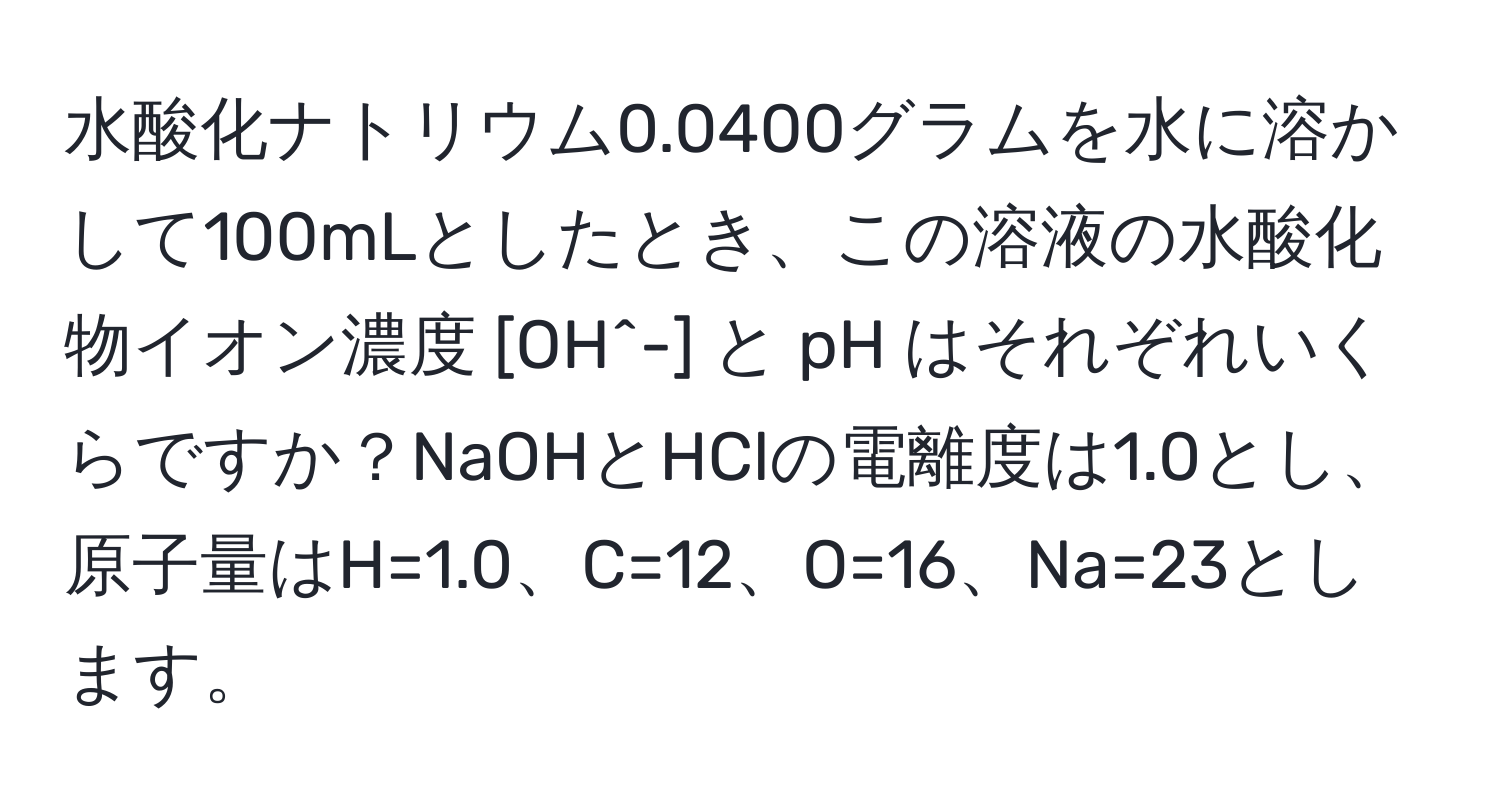 水酸化ナトリウム0.0400グラムを水に溶かして100mLとしたとき、この溶液の水酸化物イオン濃度 [OH^-] と pH はそれぞれいくらですか？NaOHとHClの電離度は1.0とし、原子量はH=1.0、C=12、O=16、Na=23とします。