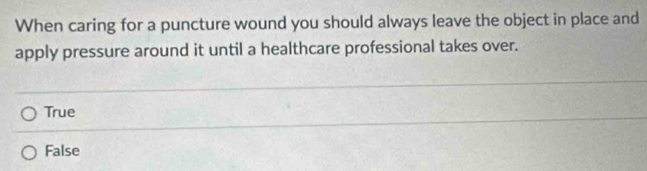 When caring for a puncture wound you should always leave the object in place and
apply pressure around it until a healthcare professional takes over.
True
False