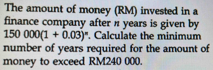 The amount of money (RM) invested in a 
finance company after n years is given by
150000(1+0.03)^n. Calculate the minimum 
number of years required for the amount of 
money to exceed RM240 000.