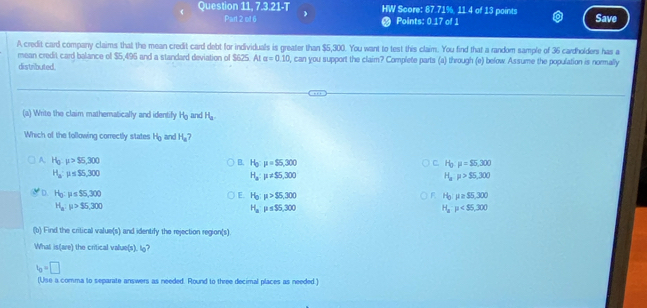 Question 11, 7.3.21-T HW Score: 87.71%, 11.4 of 13 points Save
Part 2 of 6 Points: 0.17 of 1
A credit card company claims that the mean credit card debt for individuals is greater than $5,300. You want to test this claim. You find that a random sample of 36 cardholden has a
mean credit card balance of $5,495 and a standard deviation of $625. At alpha =0.10 , can you support the claim? Complete parts (a) through (e) below Assume the population is normally
distributed.
(a) Writo the claim mathematically and identify H_0 and H_a
Whech of the following correctly states H_0 and H_a 7
A H_0.mu >55,300
B. H_0:mu =$5,300 C. H_0:mu =$5,300
H_a:mu ≤ S5,300
H_a:mu != S5,300
H_a· mu >95,300
D. H_0:mu ≤ 55,300 H_0:mu >$5,300 H_0:mu ≥ 55,300
E.
F
H_a:mu >$5,300
H_aP≤ S5,300
H_a:mu
(b) Find the critical value(s) and identify the rejection region(s)
What is(are) the critical value(s). lo?
b=□
(Use a comma to separate answers as needed. Round to three decimal places as needed.)