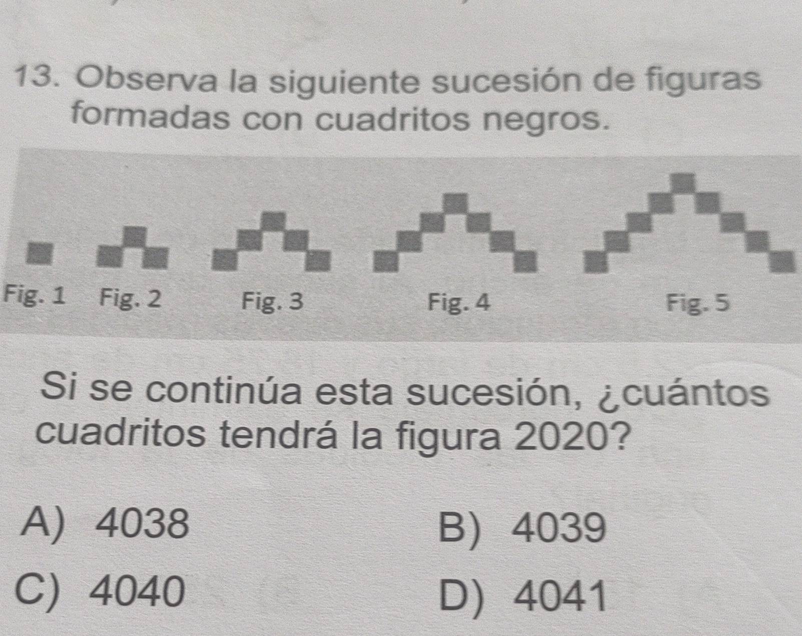 Observa la siguiente sucesión de figuras
formadas con cuadritos negros.
Fig. 1 Fig. 2
Si se continúa esta sucesión, ¿cuántos
cuadritos tendrá la figura 2020?
A) 4038 B) 4039
C) 4040
D 4041