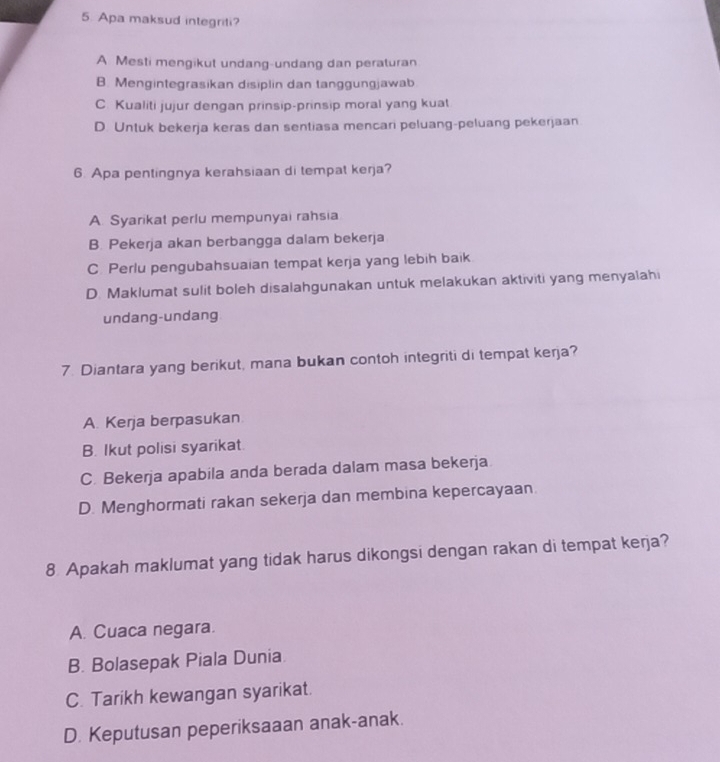 Apa maksud integriti?
A Mesti mengikut undang-undang dan peraturan
B. Mengintegrasikan disiplin dan tanggungjawab
C. Kualiti jujur dengan prinsip-prinsip moral yang kuat
D. Untuk bekerja keras dan sentiasa mencari peluang-peluang pekerjaan
6. Apa pentingnya kerahsiaan di tempat kerja?
A. Syarikat perlu mempunyai rahsia
B. Pekerja akan berbangga dalam bekerja
C. Perlu pengubahsuaian tempat kerja yang lebih baik
D. Maklumat sulit boleh disalahgunakan untuk melakukan aktiviti yang menyalahi
undang-undang
7. Diantara yang berikut, mana bukan contoh integriti di tempat kerja?
A. Kerja berpasukan
B. Ikut polisi syarikat.
C. Bekerja apabila anda berada dalam masa bekerja
D. Menghormati rakan sekerja dan membina kepercayaan.
8 Apakah maklumat yang tidak harus dikongsi dengan rakan di tempat kerja?
A. Cuaca negara.
B. Bolasepak Piala Dunia
C. Tarikh kewangan syarikat.
D. Keputusan peperiksaaan anak-anak.