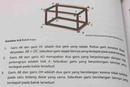 entasi Penerbil (Febi lühmes) 
Gambar 6.8 Balok kayu 
1. Garis AB dan garis DC adalah dua garis yang sejajar. Kedua garis tersebut dap 
dinyataka overleftrightarrow ABparallel overleftrightarrow DC *. Sebutkan garis sejajar lainnya yang terdapat pada balok tersb 
2. Garis AB dan garis AD merupakan dua garis yang berpotongan dengan titik 
potongnya adalah titik A. Sebutkan garis yang berpotongan lainnya yang 
terdapat pada balok tersebut! 
3. Garis AB dan garis DH adalah dua garis yang bersilangan karena tidak terletak 
pada satu bidang datar yang sama. Sebutkan garis bersilangan lainnya yang 
terdapat pada balok tersebut!