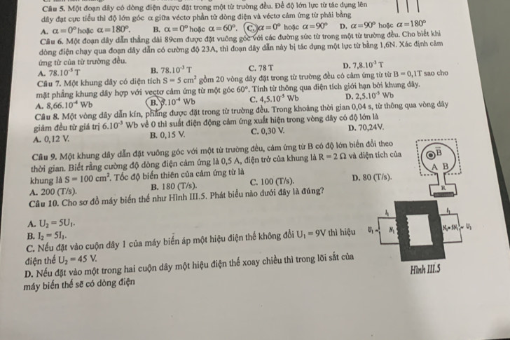 Một đoạn dây có dòng điện được đặt trong một từ trường đều. Để độ lớn lực từ tác dụng lên
dây đạt cực tiểu thì độ lớn góc α giữa véctơ phần tử dòng điện và véctơ cảm ứng từ phải bằng
A. alpha =0° hoặc alpha =180°. B. alpha =0° hoặc alpha =60°. C alpha =0° hoặc alpha =90° D. alpha =90° hoặc alpha =180°
Cầu 6. Một đoạn dây dẫn thẳng dài 89cm được đặt vuông gốc với các đường sức từ trong một từ trường đều. Cho biết khi
dòng điện chạy qua đoạn dây dẫn có cường độ 23A, thì đoạn dây dẫn này bị tác dụng một lực từ bằng 1,6N. Xác định cảm
ứng từ của từ trường đều.
A. 78.10^(-5)T B. 78.10^(-3)T C. 78 T D. 7,8.10^(-3)T
Câu 7. Một khung dây có diện tích S=5cm^2 gồm 20 vòng dây đặt trong từ trường đều có cảm ứng từ từ B=0,1T sao cho
mặt phẳng khung dây hợp với vectơ cảm ứng từ một góc 60° *. Tính từ thông qua diện tích giới hạn bởi khung dây.
A. 8,66.10^(-4)Wb B. 10^(-4)Wb C. 4,5.10^(-5)Wb D. 2,5.10^(-5)Wb
Câu 8. Một vòng dây dẫn kín, phẳng được đặt trong từ trường đều. Trong khoảng thời gian 0,04 s, từ thông qua vòng dây
giảm đều từ giá trị 6.10^(-3) V o về 0 thì suất điện động cảm ứng xuất hiện trong vòng dây có độ lớn là
A. 0,12 V. B. 0, 15 V. C. 0,30 V. D. 70,24V.
Câu 9. Một khung dây dẫn đặt vuông góc với một từ trường đều, cảm ứng từ B có độ lớn biể
thời gian. Biết rằng cường độ dòng điện cảm ứng là 0,5 A, điện trở của khung là R=2Omega và 
khung là S=100cm^2. Tốc độ biến thiên của cảm ứng từ là
A. 200 (T/s). B. 180 (T/s). C. 100 (T/s). D.
Câu 10. Cho sơ đồ máy biến thế như Hình III.5. Phát biểu nào dưới đây là đúng?
A. U_2=5U_1.
B. I_2=5I_1. thì hiệu
C. Nếu đặt vào cuộn dây 1 của máy biến áp một hiệu điện thế không đổi U_1=9V
điện thể U_2=45V.
D. Nếu đặt vào một trong hai cuộn dây một hiệu điện thế xoay chiều thì trong lõi sắt của
máy biến thế sẽ có dòng điện