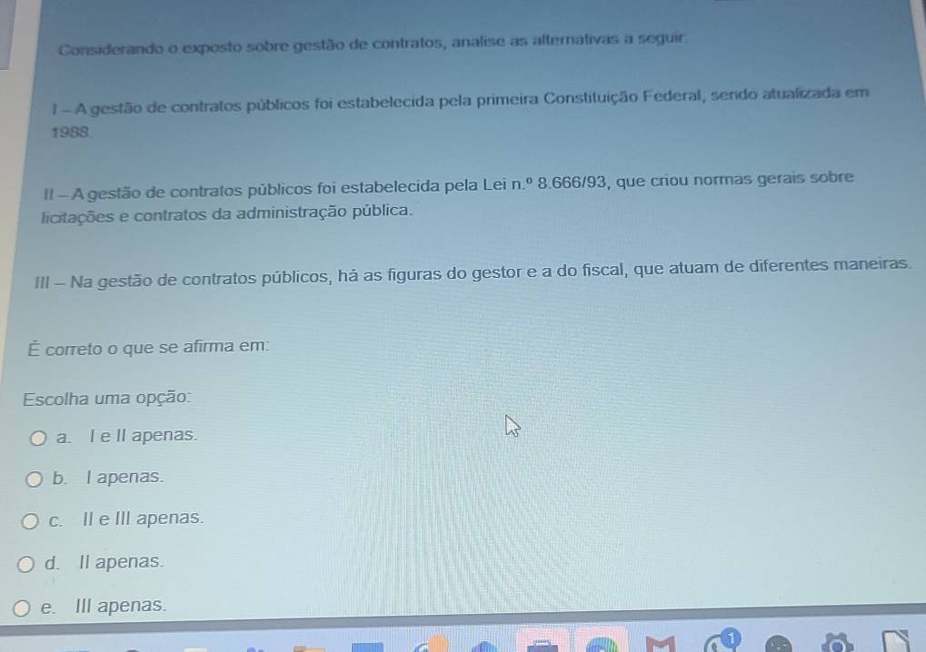 Considerando o exposto sobre gestão de contratos, analise as alternativas a seguir
1 - A gestão de contratos públicos foi estabelecida pela primeira Constituição Federal, sendo atualizada em
1988.
II - A gestão de contratos públicos foi estabelecida pela Lei n.º 8.666/93, que criou normas gerais sobre
licitações e contratos da administração pública.
III - Na gestão de contratos públicos, há as figuras do gestor e a do fiscal, que atuam de diferentes maneiras.
É correto o que se afirma em:
Escolha uma opção:
a. I e lI apenas.
b. I apenas.
c. I e III apenas.
d. Il apenas.
e. IlI apenas.