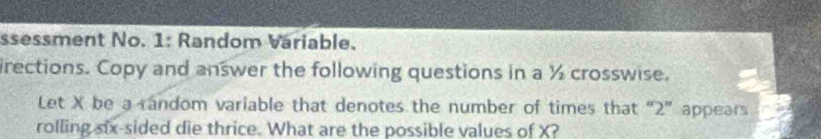 ssessment No. 1: Random Váriable. 
irections. Copy and answer the following questions in a ½ crosswise. 
Let X be a random variable that denotes the number of times that “ 2 ” appears 
rolling six-sided die thrice. What are the possible values of X?