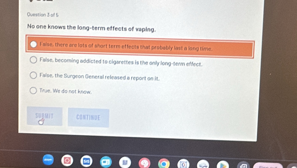 No one knows the long-term effects of vaping.
False, there are lots of short term effects that probably last a long time,
False, becoming addicted to cigarettes is the only long-term effect.
False, the Surgeon General released a report on it.
True. We do not know.
SURMIT CONTINUE