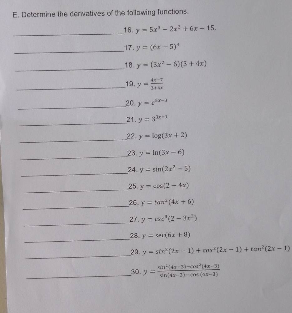 Determine the derivatives of the following functions. 
_ 
16. y=5x^3-2x^2+6x-15. 
_17. y=(6x-5)^4
_ 
18. y=(3x^2-6)(3+4x)
_19. y= (4x-7)/3+4x 
_ 
_20. y=e^(5x-3)
_ 
21. y=3^(3x+1)
_ 
22. y=log (3x+2)
_ 
23. y=ln (3x-6)
_24. y=sin (2x^2-5)
_ 
25. y=cos (2-4x)
_ 
26. y=tan^2(4x+6)
_ 
27. y=csc^3(2-3x^2)
_ 
28. y=sec (6x+8)
_ 
29. y=sin^2(2x-1)+cos^2(2x-1)+tan^2(2x-1)
_30. y= (sin^2(4x-3)-cos^2(4x-3))/sin (4x-3)-cos (4x-3) 