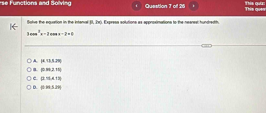 rse Functions and Solving Question 7 of 26 > This quiz:
This ques
Solve the equation in the interval [0,2π ). Express solutions as approximations to the nearest hundredth.
3cos^2x-2cos x-2=0
A.  4.13,5.29
B.  0.99,2.15
C.  2.15,4.13
D.  0.99,5.29