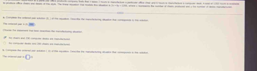 panca UNCe proetucta company frets that 1 taks 2 hours to manufactare a particular offica chair and 6 hours to manufacture a computer resk. A sotal ef 120) noor le sostaice
to produce office chairs and deaks of this stye. The lnear equation our modes thie stuation i 2x+6y=1200 , where i represents the number of cheirs produced and y the number of Hesis manuflactured
a. Complese the ordered pair solution = of this equation. Describe the manufactureg situsion that comesponds to this solution.
The oxered pair n =200
Chooss the stasenent that heal deacibes the manufacturing situation.
fuo chairs and 200 computer desks are monufactured.
hs computer desks and 200 chain ws manutactured.
ts, Compress the oxtered par sclution (.C) of this equation. Describe the manutacturing situation that comeponts to this sotution.
The oiered fod · □ =