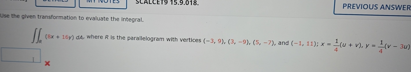 SCALCET9 15.9.018. PREVIOUS ANSWER 
Use the given transformation to evaluate the integral.
∈t ∈t _R(8x+16y)dA , where R is the parallelogram with vertices (-3,9),(3,-9),(5,-7) , and (-1,11); x= 1/4 (u+v), y= 1/4 (v-3u)